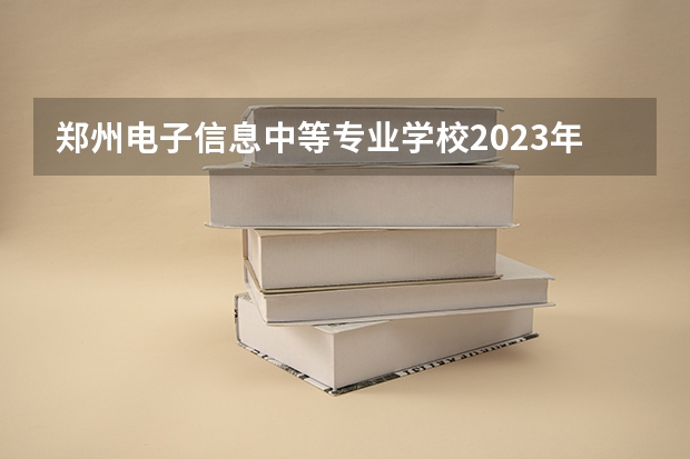 郑州电子信息中等专业学校2023年招生简章