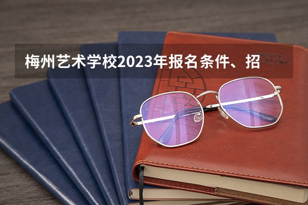 梅州艺术学校2023年报名条件、招生要求、招生对象