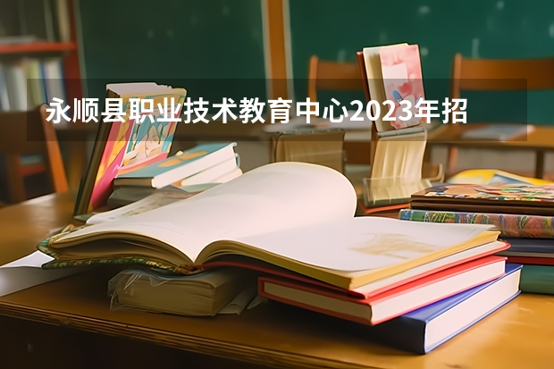 永顺县职业技术教育中心2023年招生简章