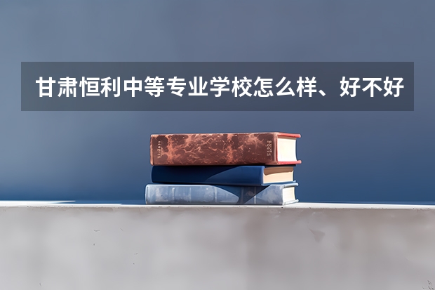 甘肃恒利中等专业学校怎么样、好不好