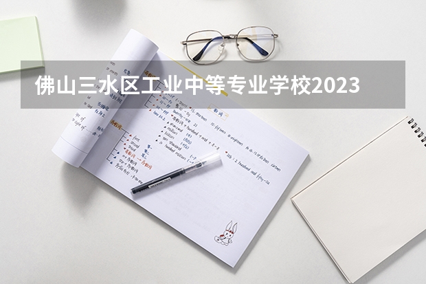 佛山三水区工业中等专业学校2023年招生办联系电话