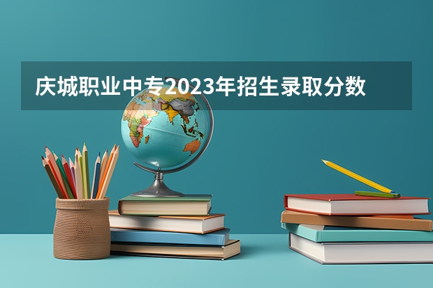庆城职业中专2023年招生录取分数线