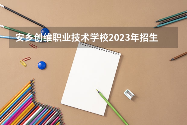 安乡创维职业技术学校2023年招生办联系电话