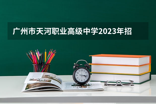 广州市天河职业高级中学2023年招生计划