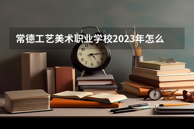 常德工艺美术职业学校2023年怎么样、好不好