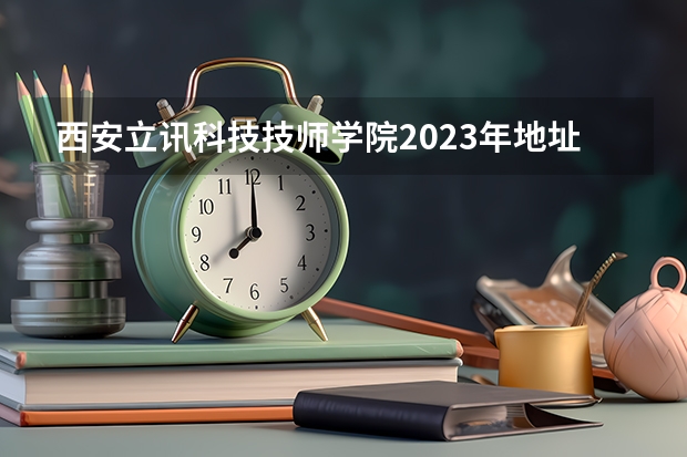 西安立讯科技技师学院2023年地址在哪里
