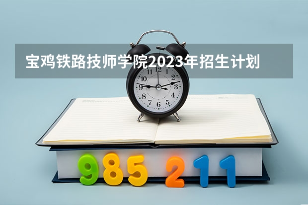 宝鸡铁路技师学院2023年招生计划