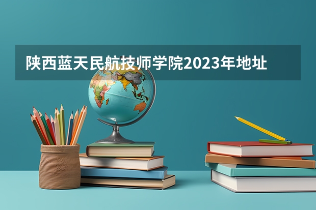 陕西蓝天民航技师学院2023年地址在哪里