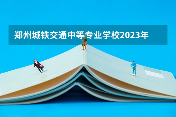 郑州城铁交通中等专业学校2023年有哪些专业