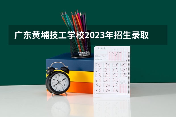 广东黄埔技工学校2023年招生录取分数线
