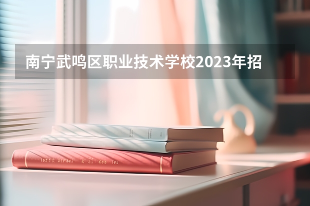南宁武鸣区职业技术学校2023年招生计划