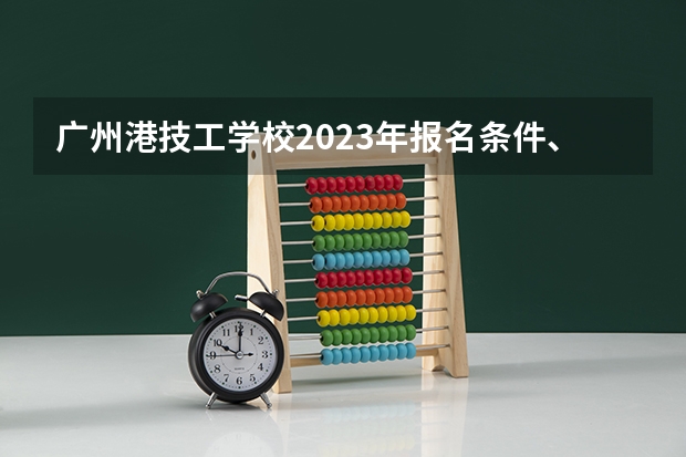 广州港技工学校2023年报名条件、招生要求、招生对象
