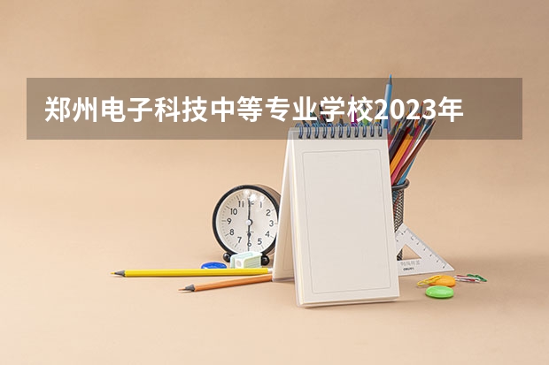 郑州电子科技中等专业学校2023年招生简章