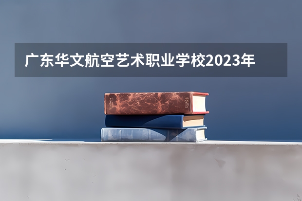 广东华文航空艺术职业学校2023年报名条件、招生要求、招生对象