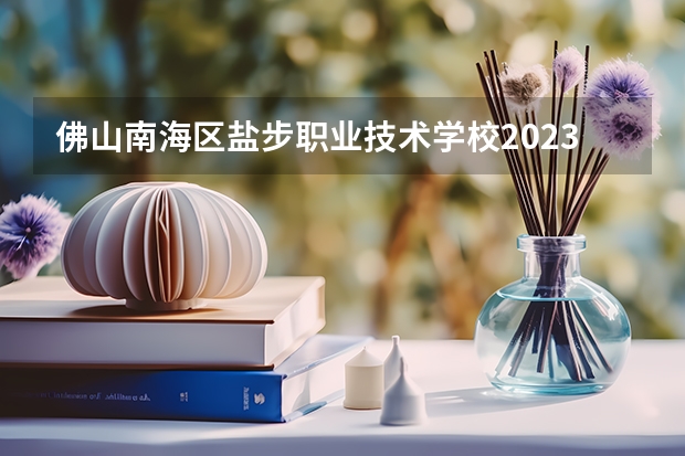 佛山南海区盐步职业技术学校2023年学费、收费多少