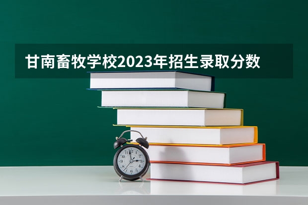甘南畜牧学校2023年招生录取分数线