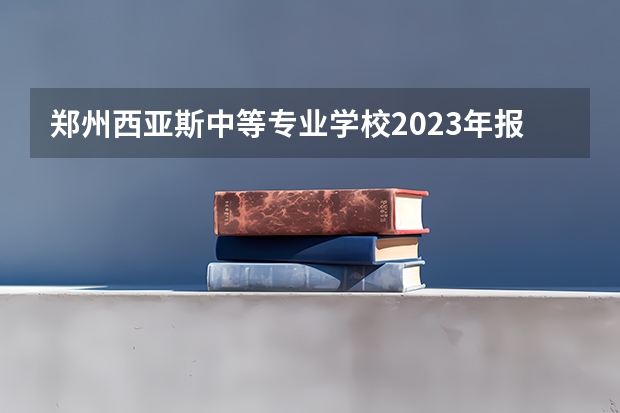 郑州西亚斯中等专业学校2023年报名条件、招生要求、招生对象