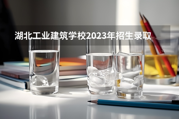 湖北工业建筑学校2023年招生录取分数线