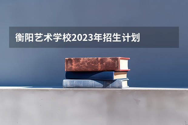 衡阳艺术学校2023年招生计划