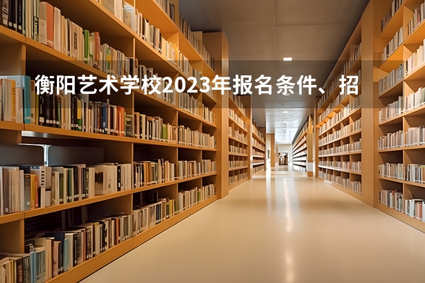 衡阳艺术学校2023年报名条件、招生要求、招生对象