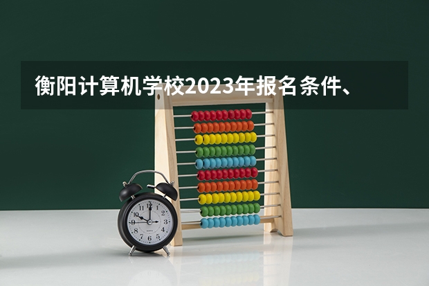 衡阳计算机学校2023年报名条件、招生要求、招生对象