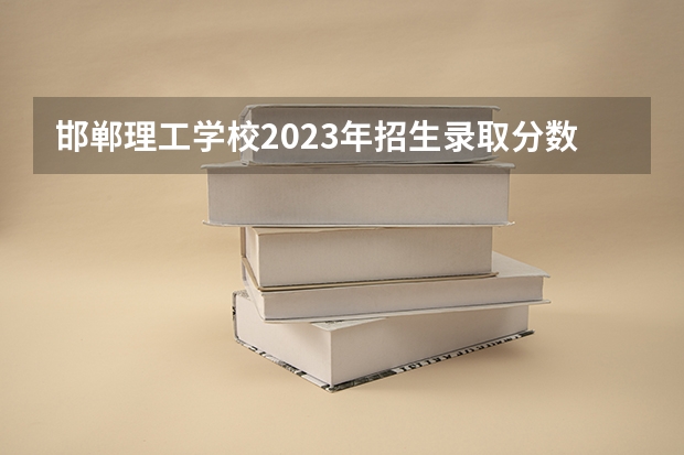 邯郸理工学校2023年招生录取分数线