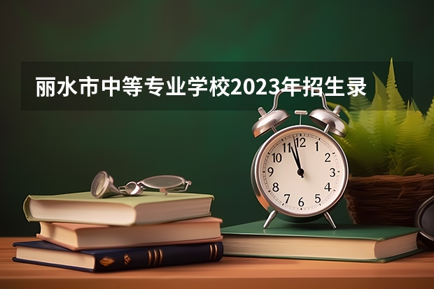 丽水市中等专业学校2023年招生录取分数线