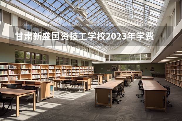 甘肃新盛国资技工学校2023年学费、收费多少