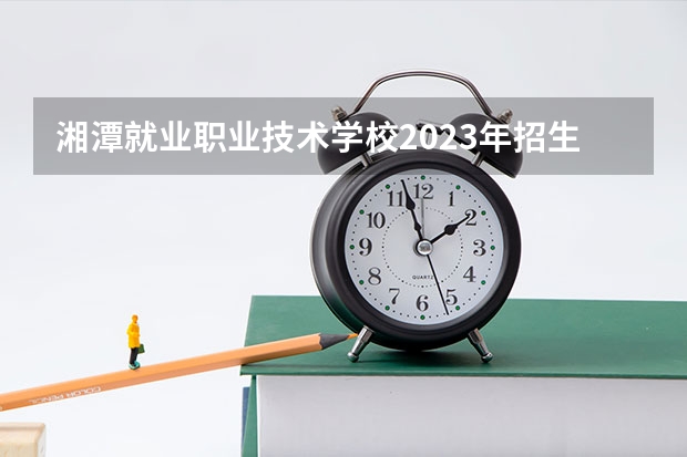 湘潭就业职业技术学校2023年招生简章