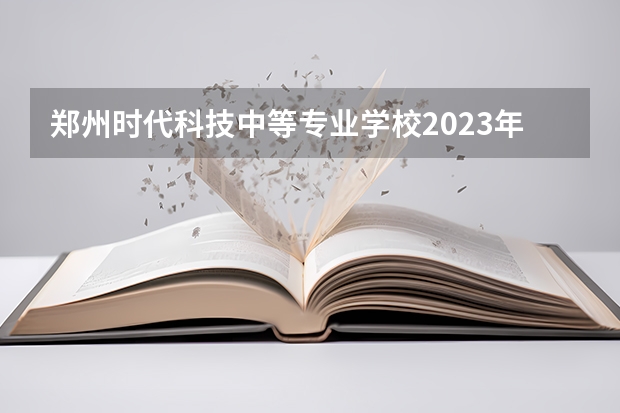 郑州时代科技中等专业学校2023年招生录取分数线