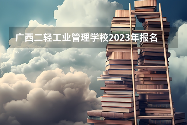 广西二轻工业管理学校2023年报名条件、招生要求、招生对象