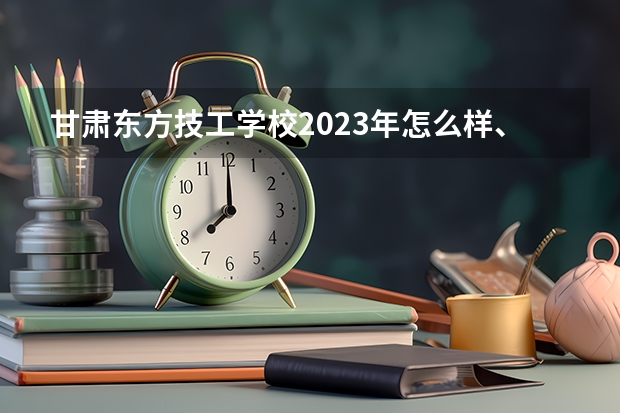 甘肃东方技工学校2023年怎么样、好不好
