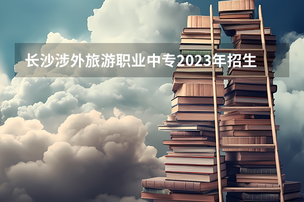长沙涉外旅游职业中专2023年招生简章