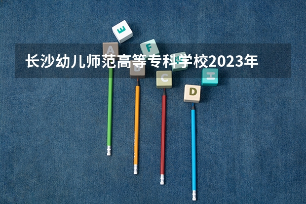 长沙幼儿师范高等专科学校2023年招生简章