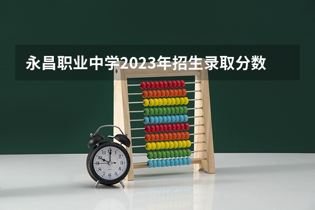 永昌职业中学2023年招生录取分数线