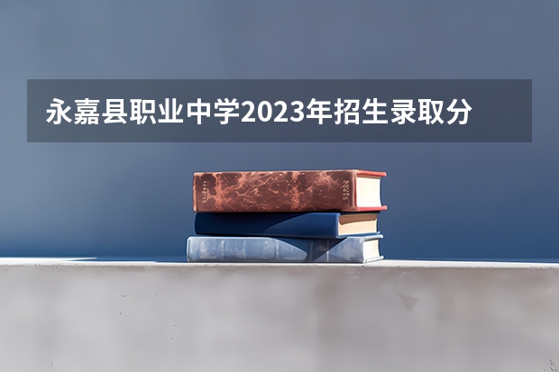 永嘉县职业中学2023年招生录取分数线