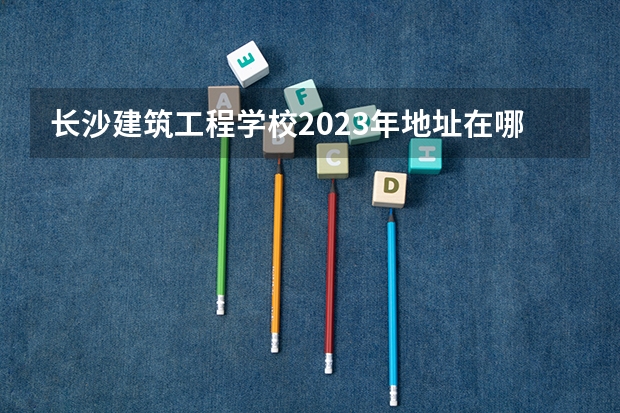 长沙建筑工程学校2023年地址在哪里