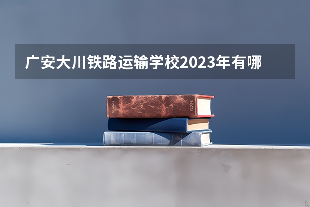 广安大川铁路运输学校2023年有哪些在专业