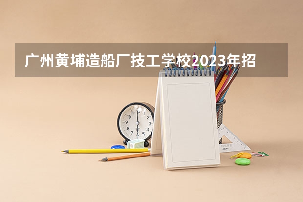 广州黄埔造船厂技工学校2023年招生办联系电话