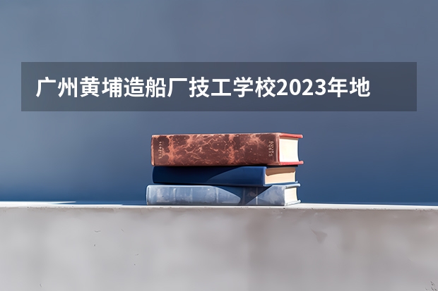 广州黄埔造船厂技工学校2023年地址在哪里