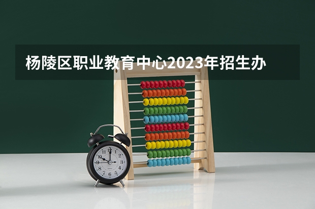 杨陵区职业教育中心2023年招生办联系电话