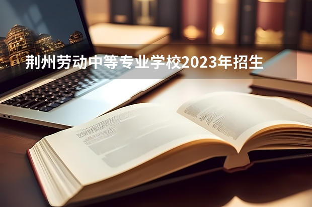 荆州劳动中等专业学校2023年招生简章