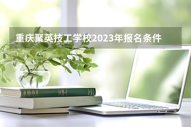 重庆聚英技工学校2023年报名条件、招生要求、招生对象