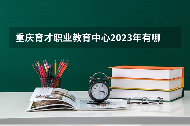 重庆育才职业教育中心2023年有哪些专业