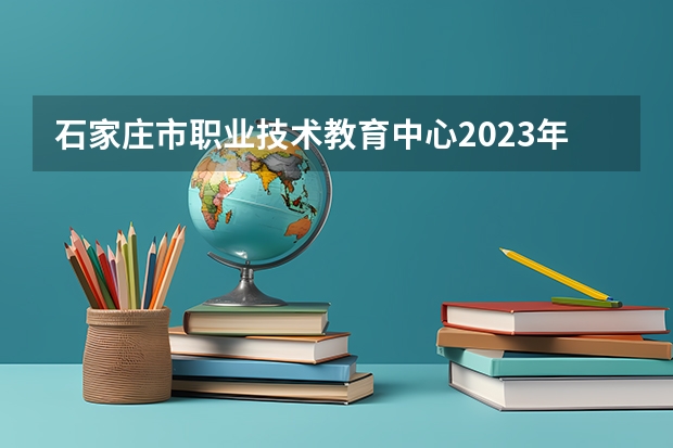 石家庄市职业技术教育中心2023年招生简章