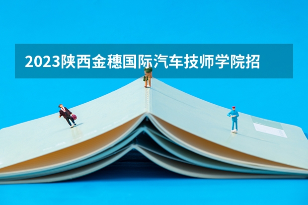 2023陕西金穗国际汽车技师学院招生计划 招生人数是多少(附要求、条件、对象)