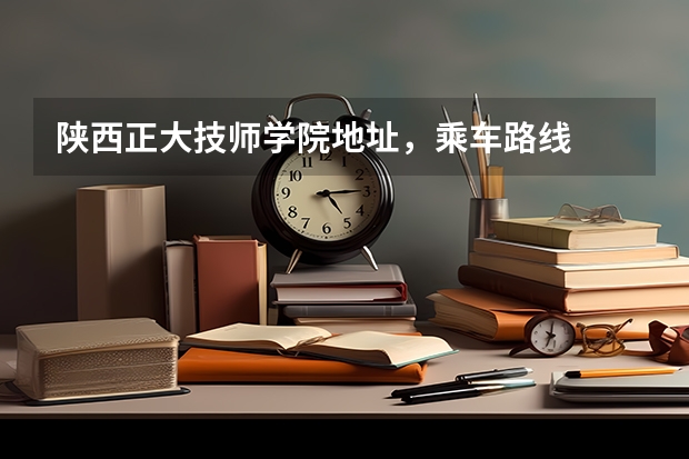 陕西正大技师学院地址，乘车路线
