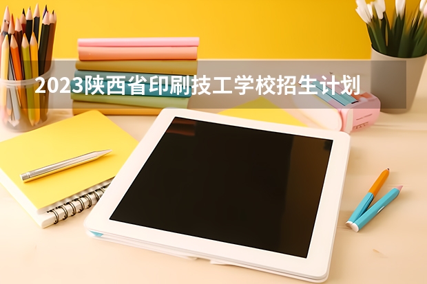 2023陕西省印刷技工学校招生计划 招生人数是多少(附要求、条件、对象)