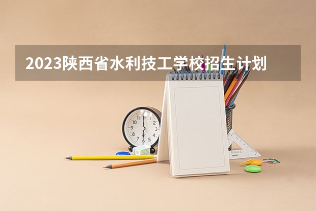 2023陕西省水利技工学校招生计划 招生人数是多少(附要求、条件、对象)