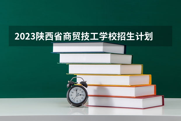 2023陕西省商贸技工学校招生计划 招生人数是多少(附要求、条件、对象)